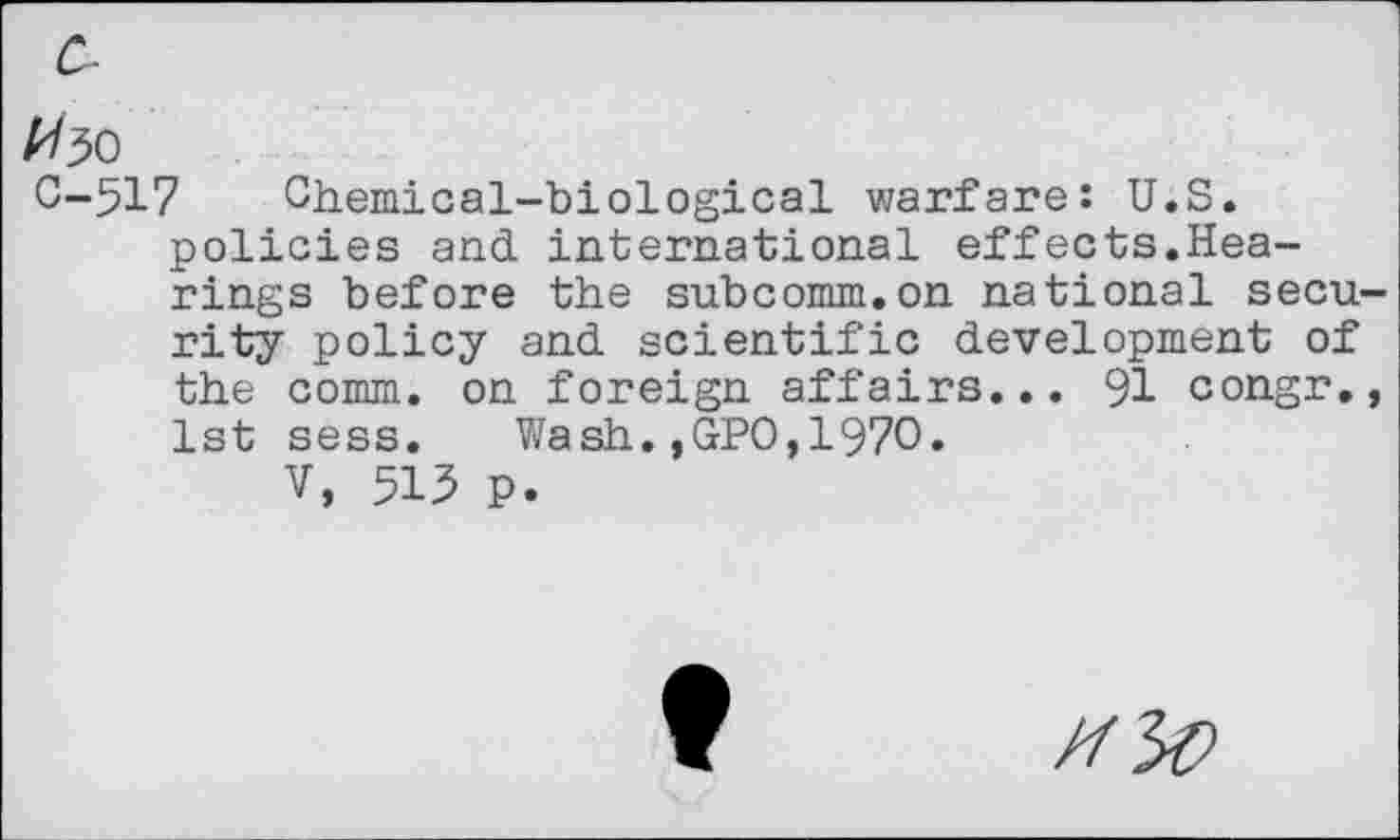 ﻿#30
0-517 Chemical-biological warfare: U.S. policies and international effects.Hearings before the subcomm.on national secu rity policy and scientific development of the comm, on foreign affairs... 91 congr. 1st sess. Wash.,GPO,1970.
V, 515 p.